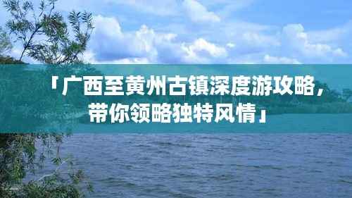 「广西至黄州古镇深度游攻略，带你领略独特风情」