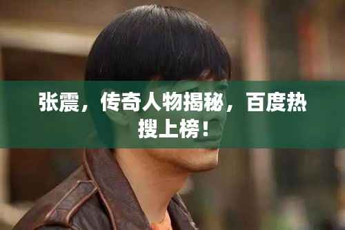 张震,传奇人物揭秘,百度热搜上榜!