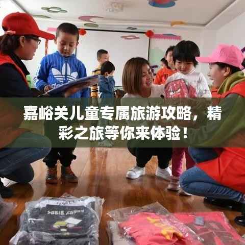 嘉峪关儿童专属旅游攻略,精彩之旅等你来体验!