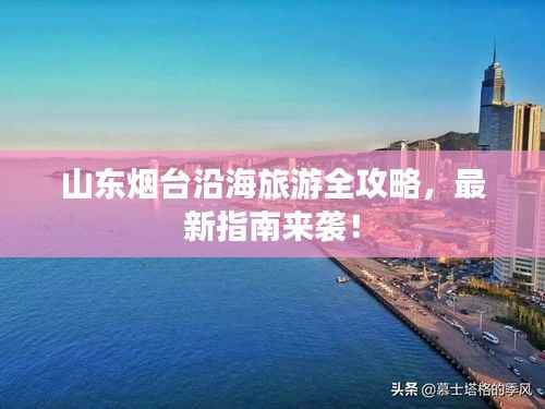 山东烟台沿海旅游全攻略，最新指南来袭！