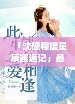 「沈砚程媛星辰邂逅记」最新章节抢先看，星辰大海中的深情相遇