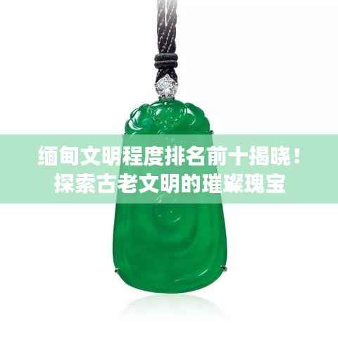 缅甸文明程度排名前十揭晓!探索古老文明的璀璨瑰宝